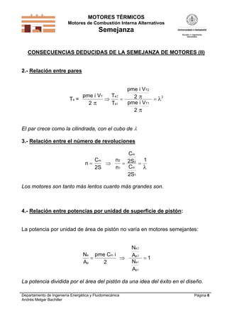 MOTORES TÉRMICOS
Motores de Combustión Interna Alternativos
Semejanza
Departamento de Ingeniería Energética y Fluidomecánica
Andrés Melgar Bachiller
Página 6
CONSECUENCIAS DEDUCIDAS DE LA SEMEJANZA DE MOTORES (II)
2.- Relación entre pares
T =
pme i V
2
pme i V
2
pme i V
2
e
T
T2
T1


  
T
T
e
e
2
1
3
El par crece como la cilindrada, con el cubo de 
3.- Relación entre el número de revoluciones
n
C
C
m
m
   
2S
n
n
2S
C
2S
12
1
2
m
1

Los motores son tanto más lentos cuanto más grandes son.
4.- Relación entre potencias por unidad de superficie de pistón:
La potencia por unidad de área de pistón no varía en motores semejantes:
N
A
pme C
N
A
N
A
e
p
e
p
e
p
  
m i
2
1
2
2
1
1
La potencia dividida por el área del pistón da una idea del éxito en el diseño.
 