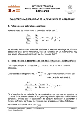 MOTORES TÉRMICOS
Motores de Combustión Interna Alternativos
Semejanza
Departamento de Ingeniería Energética y Fluidomecánica
Andrés Melgar Bachiller
Página 7
CONSECUENCIAS DEDUCIDAS DE LA SEMEJANZA DE MOTORES (III)
5.- Relación entre potencias específicas:
Tanto la masa del motor como la cilindrada varían con 3
.
V
V
1 1D1
D2 3
N
m
N
m
N
V
N
V
N
N
e
motor
e
motor
e
D
e
D
e
e
2
2
1
1
2
2
1
1
2
1
2
   
 
En motores semejantes conforme aumenta el tamaño disminuye la potencia
específica. Si se quiere mejorar la potencia específica en un motor grande hay
que acudir a la sobrealimentación o a los motores de 2T.
6.- Relación entre el cociente calor cedido al refrigerante - calor aportado:
Calor aportado por el combustible cc, HH fccfcccombap mmQ   Varía como la
cilindrada.
Calor cedido al refrigerante Q
n i
ref 
A h T
 Depende fundamentalmente del
área (A) y del régimen (n).
Q
Q
n
n
1
1
ap, comb1
ap, comb2
1
2
3
Q
Q
Q
Q
A
A
ref
ap comb
ref
ap comb
2
2
1
1
2
1
2,
,
  


Si el coeficiente de película (h) se mantuviese en motores semejantes, el
cociente entre el calor cedido al refrigerante y el calor aportado se mantendría
constante. Ocurre que el coeficiente de película disminuye al aumentar el
tamaño del motor por lo que los motores más grandes son más adiabáticos.
Realmente el cociente varía con
1
0.25

 