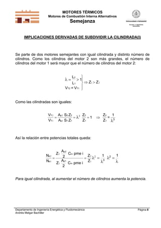 MOTORES TÉRMICOS
Motores de Combustión Interna Alternativos
Semejanza
Departamento de Ingeniería Energética y Fluidomecánica
Andrés Melgar Bachiller
Página 8
IMPLICACIONES DERIVADAS DE SUBDIVIDIR LA CILINDRADA(I)
Se parte de dos motores semejantes con igual cilindrada y distinto número de
cilindros. Como los cilindros del motor 2 son más grandes, el número de
cilindros del motor 1 será mayor que el número de cilindros del motor 2:
  





 
L
L
1
V = V
2
1
T2 T1
Z Z1 2
Como las cilindradas son iguales:
V
V
A
A
T
T
p
p
2
1
2
1
3
   
S Z
S Z
Z
Z
1
Z
Z
=
12 2
1 1
2
1
2
1
3


Así la relación entre potencias totales queda:
N
N
Z
Z
Z
Z
e
e
2
1
2
1
2
1
2
   
p2
m
p1
m
A
2
C pme i
A
2
C pme i
1 1
3
2




Para igual cilindrada, al aumentar el número de cilindros aumenta la potencia.
 
