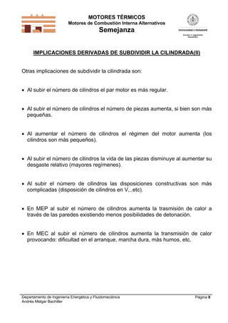 MOTORES TÉRMICOS
Motores de Combustión Interna Alternativos
Semejanza
Departamento de Ingeniería Energética y Fluidomecánica
Andrés Melgar Bachiller
Página 9
IMPLICACIONES DERIVADAS DE SUBDIVIDIR LA CILINDRADA(II)
Otras implicaciones de subdividir la cilindrada son:
 Al subir el número de cilindros el par motor es más regular.
 Al subir el número de cilindros el número de piezas aumenta, si bien son más
pequeñas.
 Al aumentar el número de cilindros el régimen del motor aumenta (los
cilindros son más pequeños).
 Al subir el número de cilindros la vida de las piezas disminuye al aumentar su
desgaste relativo (mayores regímenes).
 Al subir el número de cilindros las disposiciones constructivas son más
complicadas (disposición de cilindros en V,..etc).
 En MEP al subir el número de cilindros aumenta la trasmisión de calor a
través de las paredes existiendo menos posibilidades de detonación.
 En MEC al subir el número de cilindros aumenta la transmisión de calor
provocando: dificultad en el arranque, marcha dura, más humos, etc.
 