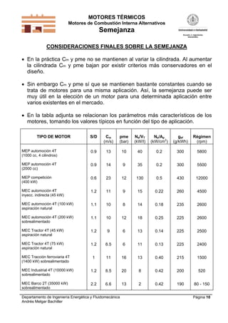 MOTORES TÉRMICOS
Motores de Combustión Interna Alternativos
Semejanza
Departamento de Ingeniería Energética y Fluidomecánica
Andrés Melgar Bachiller
Página 10
CONSIDERACIONES FINALES SOBRE LA SEMEJANZA
 En la práctica Cm y pme no se mantienen al variar la cilindrada. Al aumentar
la cilindrada Cm y pme bajan por existir criterios más conservadores en el
diseño.
 Sin embargo Cm y pme sí que se mantienen bastante constantes cuando se
trata de motores para una misma aplicación. Así, la semejanza puede ser
muy útil en la elección de un motor para una determinada aplicación entre
varios existentes en el mercado.
 En la tabla adjunta se relacionan los parámetros más característicos de los
motores, tomando los valores típicos en función del tipo de aplicación.
TIPO DE MOTOR S/D Cm
(m/s)
pme
(bar)
Ne/VT
(kW/l)
Ne/Ap
(kW/cm2
)
gef
(g/kWh)
Régimen
(rpm)
MEP automoción 4T
(1000 cc, 4 cilindros)
0.9 13 10 40 0.2 300 5800
MEP automoción 4T
(2000 cc)
0.9 14 9 35 0.2 300 5500
MEP competición
(400 kW)
0.6 23 12 130 0.5 430 12000
MEC automoción 4T
inyecc. indirecta (45 kW)
1.2 11 9 15 0.22 260 4500
MEC automoción 4T (100 kW)
aspiración natural
1.1 10 8 14 0.18 235 2600
MEC automoción 4T (200 kW)
sobrealimentado
1.1 10 12 18 0.25 225 2600
MEC Tractor 4T (45 kW)
aspiración natural
1.2 9 6 13 0.14 225 2500
MEC Tractor 4T (75 kW)
aspiración natural
1.2 8.5 6 11 0.13 225 2400
MEC Tracción ferroviaria 4T
(1400 kW) sobrealimentado
1 11 16 13 0.40 215 1500
MEC Industrial 4T (10000 kW)
sobrealimentado
1.2 8.5 20 8 0.42 200 520
MEC Barco 2T (35000 kW)
sobrealimentado
2.2 6.6 13 2 0.42 190 80 - 150
 