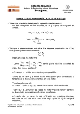 MOTORES TÉRMICOS
Motores de Combustión Interna Alternativos
Semejanza
Departamento de Ingeniería Energética y Fluidomecánica
Andrés Melgar Bachiller
Página 12
EJEMPLO DE LA SUBDIVISIÓN DE LA CILINDRADA (II)
 Velocidad lineal media del pistón y presión media efectiva.
Por ser semejantes los dos motores, la cm y la pme serán iguales en
ambos.
cm s n m
s
cm1 1 1 22 16  
pme
Ne
V
n
bar pme
T
1
1
1
2
2 60
9 3  .
 Ventajas e inconvenientes entre los dos motores, donde el motor nº2 es
más grande y tiene menos cilindros:
z z1 2
D D1 2
Inconvenientes del motor nº2:
- Como
V V
Ne Ne
Ne
V
Ne
V
T T
T T
2 1
2 1
2
2
1
1





  por lo que la potencia especifica del
motor 2 es menor que la del 1
- Como z2 < z1 , el Me2 será más irregular que el Me1.
-Como es un MEP, y el motor nº2 es más grande (más adiabático), la
tendencia a la detonación aumentará en este motor.
Ventajas del motor nº2:
- Como VT2>VT1  2 > 1 ya que tiene menos pérdidas de calor.
- Como z2 < z1 , el número de piezas del motor nº2 será menor y por tanto
su disposición constructiva será menos complicada.
- Como D2 > D1 , las piezas del motor nº2 serán más grandes y robustas y
entonces la vida de éstas será más larga (para un igual desgaste
mecánico).
 