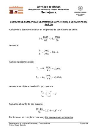 MOTORES TÉRMICOS
Motores de Combustión Interna Alternativos
Semejanza
Departamento de Ingeniería Energética y Fluidomecánica
Andrés Melgar Bachiller
Página 14
ESTUDIO DE SEMEJANZA DE MOTORES A PARTIR DE SUS CURVAS DE
PAR (II)
Aplicando la ecuación anterior en los puntos de par máximo se tiene:
2
2000
60
2
3000
60
S S1 2
de donde:
S
S
1
2
  
2000
3000
1,5 
También podemos decir:
T V
pme
L pmee T1 1 1
3
1
1
 
4 
T V
pme
L pmee T2 2
2
2
3
2 
4 
de donde se obtiene la relación ya conocida:
T
T
L
L
e
e
1
2
1
2
3
3






  
Tomando el punto de par máximo:
101,25
30
3,375 1,53
   3
Por lo tanto, se cumple la relación y los motores son semejantes.
 