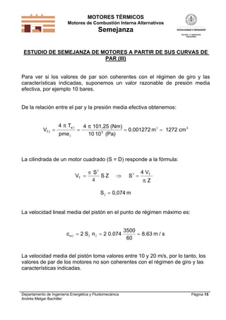 MOTORES TÉRMICOS
Motores de Combustión Interna Alternativos
Semejanza
Departamento de Ingeniería Energética y Fluidomecánica
Andrés Melgar Bachiller
Página 15
ESTUDIO DE SEMEJANZA DE MOTORES A PARTIR DE SUS CURVAS DE
PAR (III)
Para ver si los valores de par son coherentes con el régimen de giro y las
características indicadas, suponemos un valor razonable de presión media
efectiva, por ejemplo 10 bares.
De la relación entre el par y la presión media efectiva obtenemos:
V
T
pme
mT
e
2
2
2
3
   
4 4 101,25 (Nm)
10 10 (Pa)
0.001272 1272 cm5
3
 
La cilindrada de un motor cuadrado (S = D) responde a la fórmula:
V S ZT
T
  


S
S
4 V
Z
2
3
4
S m2  0,074
La velocidad lineal media del pistón en el punto de régimen máximo es:
c S n m sm2 2 2  2 2 0.074
3500
60
8.63 /
La velocidad media del pistón toma valores entre 10 y 20 m/s, por lo tanto, los
valores de par de los motores no son coherentes con el régimen de giro y las
características indicadas.
 