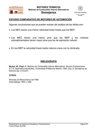 MOTORES TÉRMICOS
Motores de Combustión Interna Alternativos
Semejanza
Departamento de Ingeniería Energética y Fluidomecánica
Andrés Melgar Bachiller
Página 17
ESTUDIO COMPARATIVO DE MOTORES DE AUTOMOCIÓN
Algunas conclusiones que se pueden extraer del análisis de las tablas son:
 Los MEC tienen una menor velocidad lineal media que los MEP.
 Los MEC tienen una menor pme que los MEP y los motores
sobrealimentados tienen mayor pme que los de aspiración natural.
 En los MEP la velocidad lineal media máxima crece con la cilindrada.
BIBLIOGRAFÍA
Muñoz, M., Payri, F. Motores de Combustión Interna Alternativos. Servicio Publicaciones
E.T.S. Ingenieros Industriales, Universidad Politécnica Madrid, 1994. Cap. 9: Semejanza de
Motores (pp. 215-227).
OTROS:
Revistas de Motociclismo del 1996
Autocatálogo 1995 y 1996
 
