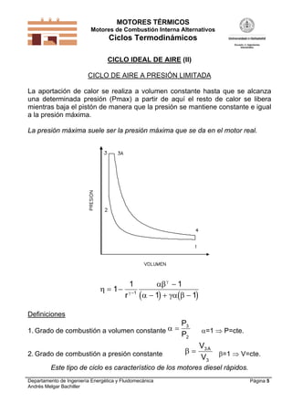 MOTORES TÉRMICOS
Motores de Combustión Interna Alternativos
Ciclos Termodinámicos
Departamento de Ingeniería Energética y Fluidomecánica
Andrés Melgar Bachiller
Página 5
CICLO IDEAL DE AIRE (II)
CICLO DE AIRE A PRESIÓN LIMITADA
La aportación de calor se realiza a volumen constante hasta que se alcanza
una determinada presión (Pmax) a partir de aquí el resto de calor se libera
mientras baja el pistón de manera que la presión se mantiene constante e igual
a la presión máxima.
La presión máxima suele ser la presión máxima que se da en el motor real.
   


  

 

  
1
1 1
1 11
r
Definiciones
1. Grado de combustión a volumen constante  
P
P
3
2
=1  P=cte.
2. Grado de combustión a presión constante  
V
V
A3
3
=1  V=cte.
Este tipo de ciclo es característico de los motores diesel rápidos.
 