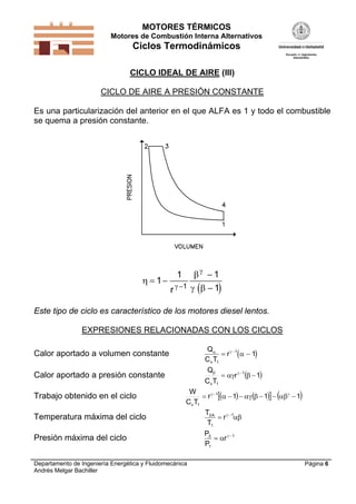 MOTORES TÉRMICOS
Motores de Combustión Interna Alternativos
Ciclos Termodinámicos
Departamento de Ingeniería Energética y Fluidomecánica
Andrés Melgar Bachiller
Página 6
CICLO IDEAL DE AIRE (III)
CICLO DE AIRE A PRESIÓN CONSTANTE
Es una particularización del anterior en el que ALFA es 1 y todo el combustible
se quema a presión constante.
 


 

 


1
1 1
11
r
Este tipo de ciclo es característico de los motores diesel lentos.
EXPRESIONES RELACIONADAS CON LOS CICLOS
Calor aportado a volumen constante  
Q
C T
r
v
 

1
1
1 
Calor aportado a presión constante  1r
TC
Q 1
1v
 
Trabajo obtenido en el ciclo       111r
TC
W 1
1v
 
Temperatura máxima del ciclo
T
T
rA3
1
1
 

Presión máxima del ciclo
P
P
r3
1
1
 
 
 