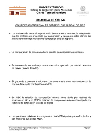 MOTORES TÉRMICOS
Motores de Combustión Interna Alternativos
Ciclos Termodinámicos
Departamento de Ingeniería Energética y Fluidomecánica
Andrés Melgar Bachiller
Página 9
CICLO IDEAL DE AIRE (VI)
CONSIDERACIONES FINALES SOBRE EL CICLO IDEAL DE AIRE
 Los motores de encendido provocado tienen menor relación de compresión
que los motores de encendido por compresión y dentro de estos últimos los
lentos tienen menor relación de compresión que los rápidos.
 La comparación de ciclos sólo tiene sentido para situaciones similares.
 En motores de encendido provocado el calor aportado por unidad de masa
es mayor (mayor dosado).
 El grado de explosión a volumen constante  está muy relacionado con la
primera fase de la combustión en MEC.
 En MEC la relación de compresión mínima viene fijada por razones de
arranque en frío y en MEP la relación de compresión máxima viene fijada por
razones de detonación (picado de biela).
 Las presiones máximas son mayores en los MEC rápidos que en los lentos y
son menores aún en los MEP.
 