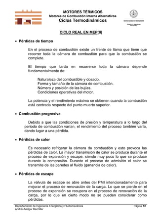 MOTORES TÉRMICOS
Motores de Combustión Interna Alternativos
Ciclos Termodinámicos
Departamento de Ingeniería Energética y Fluidomecánica
Andrés Melgar Bachiller
Página 12
CICLO REAL EN MEP(II)
 Pérdidas de tiempo
En el proceso de combustión existe un frente de llama que tiene que
recorrer toda la cámara de combustión para que la combustión se
complete.
El tiempo que tarda en recorrerse toda la cámara depende
fundamentalmente de:
Naturaleza del combustible y dosado.
Forma y tamaño de la cámara de combustión.
Número y posición de las bujías.
Condiciones operativas del motor.
La potencia y el rendimiento máximo se obtienen cuando la combustión
está centrada respecto del punto muerto superior.
 Combustión progresiva
Debido a que las condiciones de presión y temperatura a lo largo del
periodo de combustión varían, el rendimiento del proceso también varía,
dando lugar a una pérdida.
 Pérdidas de calor
Es necesario refrigerar la cámara de combustión y esto provoca las
pérdidas de calor. La mayor transmisión de calor se produce durante el
proceso de expansión y escape, siendo muy poco lo que se produce
durante la compresión. Durante el proceso de admisión el calor se
transmite de las paredes al fluido (ganancia de calor).
 Pérdidas de escape
La válvula de escape se abre antes del PMI intencionadamente para
mejorar el proceso de renovación de la carga. Lo que se pierde en el
proceso de expansión se recupera en el proceso de renovación de la
carga, por lo que en cierto modo no se pueden considerar como
pérdidas.
 