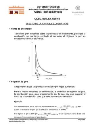 MOTORES TÉRMICOS
Motores de Combustión Interna Alternativos
Ciclos Termodinámicos
Departamento de Ingeniería Energética y Fluidomecánica
Andrés Melgar Bachiller
Página 13
CICLO REAL EN MEP(III)
EFECTO DE LA VARIABLES OPERATIVAS
 Punto de encendido
Tiene una gran influencia sobre la potencia y el rendimiento, para que la
combustión se mantenga centrada al aumentar el régimen de giro es
necesario aumentar el avance.
0
 Régimen de giro
A regímenes bajos las pérdidas de calor y por fugas aumentan.
Para la misma velocidad de combustión, al aumentar el régimen de giro,
la combustión dura más angularmente por lo que hay que avanzar el
inicio de la combustión para que esta permanezca centrada.
ejemplo:
Si la combustión dura 3ms, a 2000 rpm angularmente esto es:   

t
360 2000
60
0 003 36.  esto
supone un avance de 18° para que la combustión esté centrada en el PMS.
Si el régimen de giro es 4000 rpm   

t
360 4000
60
0 003 72.  lo cual supone un avance de 36° para
conseguir el mismo centrado de la combustión.
 