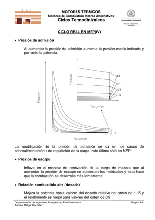 MOTORES TÉRMICOS
Motores de Combustión Interna Alternativos
Ciclos Termodinámicos
Departamento de Ingeniería Energética y Fluidomecánica
Andrés Melgar Bachiller
Página 14
CICLO REAL EN MEP(IV)
 Presión de admisión
Al aumentar la presión de admisión aumenta la presión media indicada y
por tanto la potencia.
1/4
2/4
3/4
4/4
La modificación de la presión de admisión se da en los casos de
sobrealimentación y de regulación de la carga, esto último sólo en MEP.
 Presión de escape
Influye en el proceso de renovación de la carga de manera que al
aumentar la presión de escape se aumentan los residuales y esto hace
que la combustión se desarrolle más lentamente.
 Relación combustible aire (dosado)
Mejora la potencia hasta valores del dosado relativo del orden de 1.15 y
el rendimiento es mejor para valores del orden de 0.9
 