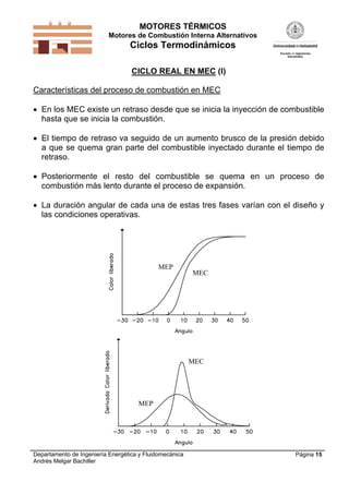 MOTORES TÉRMICOS
Motores de Combustión Interna Alternativos
Ciclos Termodinámicos
Departamento de Ingeniería Energética y Fluidomecánica
Andrés Melgar Bachiller
Página 15
CICLO REAL EN MEC (I)
Características del proceso de combustión en MEC
 En los MEC existe un retraso desde que se inicia la inyección de combustible
hasta que se inicia la combustión.
 El tiempo de retraso va seguido de un aumento brusco de la presión debido
a que se quema gran parte del combustible inyectado durante el tiempo de
retraso.
 Posteriormente el resto del combustible se quema en un proceso de
combustión más lento durante el proceso de expansión.
 La duración angular de cada una de estas tres fases varían con el diseño y
las condiciones operativas.
MEP
MEC
MEC
MEP
 