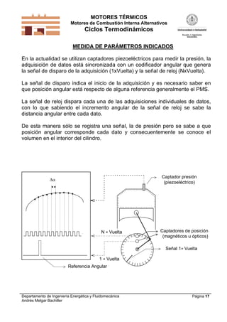 MOTORES TÉRMICOS
Motores de Combustión Interna Alternativos
Ciclos Termodinámicos
Departamento de Ingeniería Energética y Fluidomecánica
Andrés Melgar Bachiller
Página 17
MEDIDA DE PARÁMETROS INDICADOS
En la actualidad se utilizan captadores piezoeléctricos para medir la presión, la
adquisición de datos está sincronizada con un codificador angular que genera
la señal de disparo de la adquisición (1xVuelta) y la señal de reloj (NxVuelta).
La señal de disparo indica el inicio de la adquisición y es necesario saber en
que posición angular está respecto de alguna referencia generalmente el PMS.
La señal de reloj dispara cada una de las adquisiciones individuales de datos,
con lo que sabiendo el incremento angular de la señal de reloj se sabe la
distancia angular entre cada dato.
De esta manera sólo se registra una señal, la de presión pero se sabe a que
posición angular corresponde cada dato y consecuentemente se conoce el
volumen en el interior del cilindro.
N  Vuelta
1  Vuelta
Captador presión
(piezoeléctrico)
Captadores de posición
(magnéticos u ópticos)
Señal 1 Vuelta
Referencia Angular

 