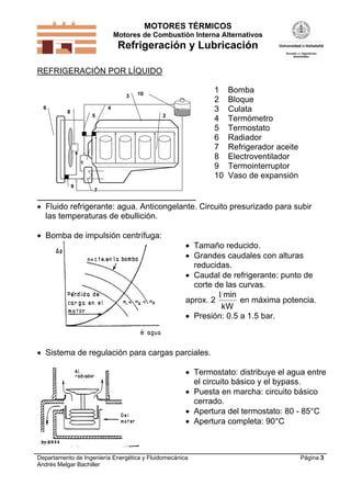 MOTORES TÉRMICOS
Motores de Combustión Interna Alternativos
Refrigeración y Lubricación
Departamento de Ingeniería Energética y Fluidomecánica
Andrés Melgar Bachiller
Página 3
REFRIGERACIÓN POR LÍQUIDO
1
2
3
4
5
6
7
8
9
10
1 Bomba
2 Bloque
3 Culata
4 Termómetro
5 Termostato
6 Radiador
7 Refrigerador aceite
8 Electroventilador
9 Termointerruptor
10 Vaso de expansión
 Fluido refrigerante: agua. Anticongelante. Circuito presurizado para subir
las temperaturas de ebullición.
 Bomba de impulsión centrífuga:
 Tamaño reducido.
 Grandes caudales con alturas
reducidas.
 Caudal de refrigerante: punto de
corte de las curvas.
aprox. 2
l min
kW
en máxima potencia.
 Presión: 0.5 a 1.5 bar.
 Sistema de regulación para cargas parciales.
 Termostato: distribuye el agua entre
el circuito básico y el bypass.
 Puesta en marcha: circuito básico
cerrado.
 Apertura del termostato: 80 - 85°C
 Apertura completa: 90°C
 