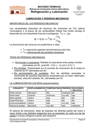 MOTORES TÉRMICOS
Motores de Combustión Interna Alternativos
Refrigeración y Lubricación
Departamento de Ingeniería Energética y Fluidomecánica
Andrés Melgar Bachiller
Página 7
LUBRICACIÓN Y PERDIDAS MECÁNICAS
IMPORTANCIA DE LAS PÉRDIDAS MECÁNICAS
Las necesidades derivadas de disminuir las emisiones de CO2 (efecto
invernadero) y el precio de los combustibles fósiles han traído consigo el
desarrollo de una importante línea de investigación: e  gef.
   


e i m e
i
m
   








La disminución del consumo se puede llevar a cabo:
 i mejorando aspectos termodinámicos del ciclo.
 m disminuyendo las pérdidas mecánicas.
TIPOS DE PÉRDIDAS MECÁNICAS
 Por fricción o rozamiento: Debidas al rozamiento entre partes móviles
(denotadas por R). pmpmR f (C L CP G  pmi + C CI m
2
)
 Por bombeo: Ocasionadas por el proceso de renovación de la carga en
motores de 4T (denotadas por B).
 De accionamiento de auxiliares: Son las pérdidas asociadas al
movimiento de aquellos dispositivos arrastrados por el motor: Alternador,
bombas, dirección asistida, etc. (denotadas por A).
LA LUBRICACIÓN EN LOS MCIA (requerimientos)
CONJUNTO DESPLAZAMIENTO TEMPERATURA PRESIÓN VELOCIDAD
RELATIVA
Pistón-camisa alternativo alta moderada alta
Pistón-biela oscilante moderada muy alta baja
Biela-cigüeñal rotativo baja alta alta
Cigüeñal-bloque rotativo baja alta alta
Levas-empujadores rotativo baja muy alta baja
Válvula de escape alternativo muy alta baja moderada
El sistema de lubricación, debe de engrasar las distintas partes del motor y
hacer frente a las distintas exigencias que se presentan en cada una de las
partes e incluso refrigerar cuando sea necesario.
 