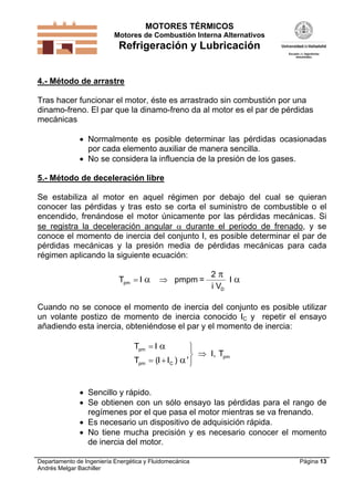MOTORES TÉRMICOS
Motores de Combustión Interna Alternativos
Refrigeración y Lubricación
Departamento de Ingeniería Energética y Fluidomecánica
Andrés Melgar Bachiller
Página 13
4.- Método de arrastre
Tras hacer funcionar el motor, éste es arrastrado sin combustión por una
dinamo-freno. El par que la dinamo-freno da al motor es el par de pérdidas
mecánicas
 Normalmente es posible determinar las pérdidas ocasionadas
por cada elemento auxiliar de manera sencilla.
 No se considera la influencia de la presión de los gases.
5.- Método de deceleración libre
Se estabiliza al motor en aquel régimen por debajo del cual se quieran
conocer las pérdidas y tras esto se corta el suministro de combustible o el
encendido, frenándose el motor únicamente por las pérdidas mecánicas. Si
se registra la deceleración angular  durante el periodo de frenado, y se
conoce el momento de inercia del conjunto I, es posible determinar el par de
pérdidas mecánicas y la presión media de pérdidas mecánicas para cada
régimen aplicando la siguiente ecuación:
T Ipm  

pmpm =
2
i V
I
D
Cuando no se conoce el momento de inercia del conjunto es posible utilizar
un volante postizo de momento de inercia conocido IC y repetir el ensayo
añadiendo esta inercia, obteniéndose el par y el momento de inercia:
T I
T I I
pm
pm C

 







( )
I, Tpm
 Sencillo y rápido.
 Se obtienen con un sólo ensayo las pérdidas para el rango de
regímenes por el que pasa el motor mientras se va frenando.
 Es necesario un dispositivo de adquisición rápida.
 No tiene mucha precisión y es necesario conocer el momento
de inercia del motor.
 
