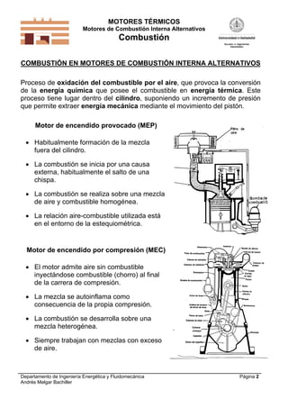 MOTORES TÉRMICOS
Motores de Combustión Interna Alternativos
Combustión
Departamento de Ingeniería Energética y Fluidomecánica
Andrés Melgar Bachiller
Página 2
COMBUSTIÓN EN MOTORES DE COMBUSTIÓN INTERNA ALTERNATIVOS
Proceso de oxidación del combustible por el aire, que provoca la conversión
de la energía química que posee el combustible en energía térmica. Este
proceso tiene lugar dentro del cilindro, suponiendo un incremento de presión
que permite extraer energía mecánica mediante el movimiento del pistón.
Motor de encendido provocado (MEP)
 Habitualmente formación de la mezcla
fuera del cilindro.
 La combustión se inicia por una causa
externa, habitualmente el salto de una
chispa.
 La combustión se realiza sobre una mezcla
de aire y combustible homogénea.
 La relación aire-combustible utilizada está
en el entorno de la estequiométrica.
Motor de encendido por compresión (MEC)
 El motor admite aire sin combustible
inyectándose combustible (chorro) al final
de la carrera de compresión.
 La mezcla se autoinflama como
consecuencia de la propia compresión.
 La combustión se desarrolla sobre una
mezcla heterogénea.
 Siempre trabajan con mezclas con exceso
de aire.
 