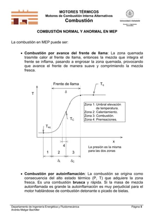 MOTORES TÉRMICOS
Motores de Combustión Interna Alternativos
Combustión
Departamento de Ingeniería Energética y Fluidomecánica
Andrés Melgar Bachiller
Página 5
COMBUSTIÓN NORMAL Y ANORMAL EN MEP
La combustión en MEP puede ser:
 Combustión por avance del frente de llama: La zona quemada
trasmite calor al frente de llama, entonces la mezcla que integra el
frente se inflama, pasando a engrosar la zona quemada, provocando
que avance el frente de manera suave y comprimiendo la mezcla
fresca.
T
x
Tq
TC
Tsq
1 2 3
4
t C
Frente de llama

Zona 1: Umbral elevación
de temperatura.
Zona 2: Calentamiento.
Zona 3: Combustión.
Zona 4: Prerreaciones.
La presión es la misma
para las dos zonas
 Combustión por autoinflamación: La combustión se origina como
consecuencia del alto estado térmico (P, T) que adquiere la zona
fresca. Es una combustión brusca y rápida. Si la masa de mezcla
autoinflamada es grande la autoinflamación es muy perjudicial para el
motor hablándose de combustión detonante o picado de bielas.
 