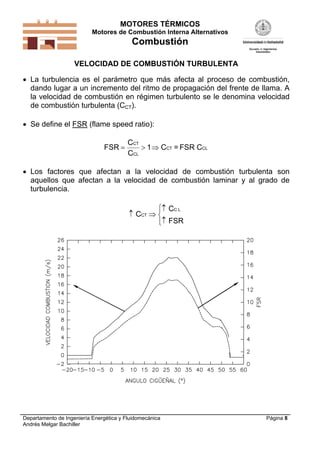 MOTORES TÉRMICOS
Motores de Combustión Interna Alternativos
Combustión
Departamento de Ingeniería Energética y Fluidomecánica
Andrés Melgar Bachiller
Página 8
VELOCIDAD DE COMBUSTIÓN TURBULENTA
 La turbulencia es el parámetro que más afecta al proceso de combustión,
dando lugar a un incremento del ritmo de propagación del frente de llama. A
la velocidad de combustión en régimen turbulento se le denomina velocidad
de combustión turbulenta (CCT).
 Se define el FSR (flame speed ratio):
FSR
C
C
CT
CL
  1 C = FSR CCT CL
 Los factores que afectan a la velocidad de combustión turbulenta son
aquellos que afectan a la velocidad de combustión laminar y al grado de
turbulencia.
 





C
C
FSR
CT
C L
 