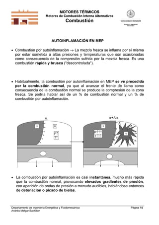 MOTORES TÉRMICOS
Motores de Combustión Interna Alternativos
Combustión
Departamento de Ingeniería Energética y Fluidomecánica
Andrés Melgar Bachiller
Página 10
AUTOINFLAMACIÓN EN MEP
 Combustión por autoinflamación  La mezcla fresca se inflama por sí misma
por estar sometida a altas presiones y temperaturas que son ocasionadas
como consecuencia de la compresión sufrida por la mezcla fresca. Es una
combustión rápida y brusca ("descontrolada").
 Habitualmente, la combustión por autoinflamación en MEP se ve precedida
por la combustión normal, ya que al avanzar el frente de llama como
consecuencia de la combustión normal se produce la compresión de la zona
fresca. Se podría hablar así de un % de combustión normal y un % de
combustión por autoinflamación.
sqq
P
T

q
P
T
q
+
 La combustión por autoinflamación es casi instantánea, mucho más rápida
que la combustión normal, provocando elevados gradientes de presión,
con aparición de ondas de presión a menudo audibles, hablándose entonces
de detonación o picado de bielas.
 