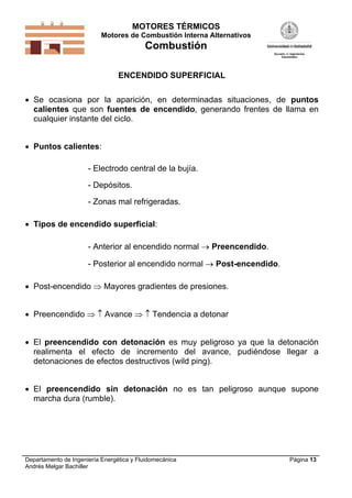 MOTORES TÉRMICOS
Motores de Combustión Interna Alternativos
Combustión
Departamento de Ingeniería Energética y Fluidomecánica
Andrés Melgar Bachiller
Página 13
ENCENDIDO SUPERFICIAL
 Se ocasiona por la aparición, en determinadas situaciones, de puntos
calientes que son fuentes de encendido, generando frentes de llama en
cualquier instante del ciclo.
 Puntos calientes:
- Electrodo central de la bujía.
- Depósitos.
- Zonas mal refrigeradas.
 Tipos de encendido superficial:
- Anterior al encendido normal  Preencendido.
- Posterior al encendido normal  Post-encendido.
 Post-encendido  Mayores gradientes de presiones.
 Preencendido   Avance   Tendencia a detonar
 El preencendido con detonación es muy peligroso ya que la detonación
realimenta el efecto de incremento del avance, pudiéndose llegar a
detonaciones de efectos destructivos (wild ping).
 El preencendido sin detonación no es tan peligroso aunque supone
marcha dura (rumble).
 