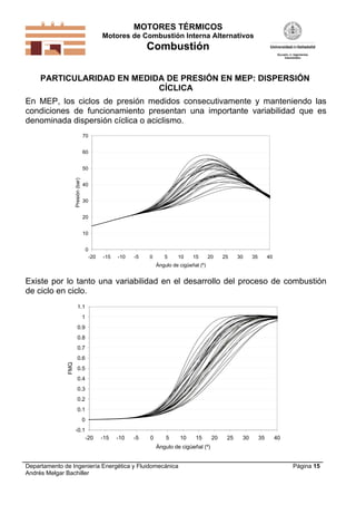 MOTORES TÉRMICOS
Motores de Combustión Interna Alternativos
Combustión
Departamento de Ingeniería Energética y Fluidomecánica
Andrés Melgar Bachiller
Página 15
PARTICULARIDAD EN MEDIDA DE PRESIÓN EN MEP: DISPERSIÓN
CÍCLICA
En MEP, los ciclos de presión medidos consecutivamente y manteniendo las
condiciones de funcionamiento presentan una importante variabilidad que es
denominada dispersión cíclica o aciclismo.
0
10
20
30
40
50
60
70
-20 -15 -10 -5 0 5 10 15 20 25 30 35 40
Ángulo de cigüeñal (º)
Presión(bar)
Existe por lo tanto una variabilidad en el desarrollo del proceso de combustión
de ciclo en ciclo.
-0.1
0
0.1
0.2
0.3
0.4
0.5
0.6
0.7
0.8
0.9
1
1.1
-20 -15 -10 -5 0 5 10 15 20 25 30 35 40
Ángulo de cigüeñal (º)
FMQ
 