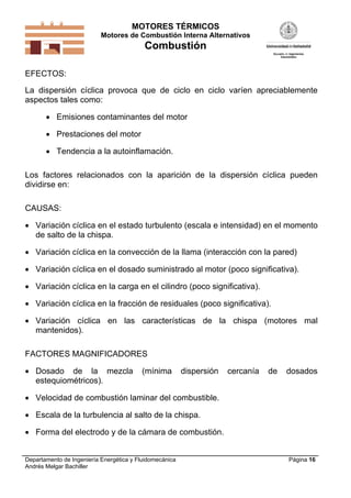 MOTORES TÉRMICOS
Motores de Combustión Interna Alternativos
Combustión
Departamento de Ingeniería Energética y Fluidomecánica
Andrés Melgar Bachiller
Página 16
EFECTOS:
La dispersión cíclica provoca que de ciclo en ciclo varíen apreciablemente
aspectos tales como:
 Emisiones contaminantes del motor
 Prestaciones del motor
 Tendencia a la autoinflamación.
Los factores relacionados con la aparición de la dispersión cíclica pueden
dividirse en:
CAUSAS:
 Variación cíclica en el estado turbulento (escala e intensidad) en el momento
de salto de la chispa.
 Variación cíclica en la convección de la llama (interacción con la pared)
 Variación cíclica en el dosado suministrado al motor (poco significativa).
 Variación cíclica en la carga en el cilindro (poco significativa).
 Variación cíclica en la fracción de residuales (poco significativa).
 Variación cíclica en las características de la chispa (motores mal
mantenidos).
FACTORES MAGNIFICADORES
 Dosado de la mezcla (mínima dispersión cercanía de dosados
estequiométricos).
 Velocidad de combustión laminar del combustible.
 Escala de la turbulencia al salto de la chispa.
 Forma del electrodo y de la cámara de combustión.
 