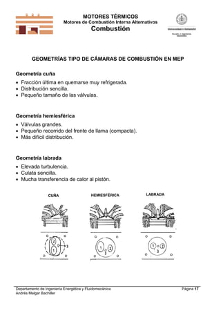 MOTORES TÉRMICOS
Motores de Combustión Interna Alternativos
Combustión
Departamento de Ingeniería Energética y Fluidomecánica
Andrés Melgar Bachiller
Página 17
GEOMETRÍAS TIPO DE CÁMARAS DE COMBUSTIÓN EN MEP
Geometría cuña
 Fracción última en quemarse muy refrigerada.
 Distribución sencilla.
 Pequeño tamaño de las válvulas.
Geometría hemiesférica
 Válvulas grandes.
 Pequeño recorrido del frente de llama (compacta).
 Más difícil distribución.
Geometría labrada
 Elevada turbulencia.
 Culata sencilla.
 Mucha transferencia de calor al pistón.
CUÑA HEMIESFÉRICA LABRADA
 