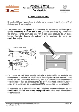 MOTORES TÉRMICOS
Motores de Combustión Interna Alternativos
Combustión
Departamento de Ingeniería Energética y Fluidomecánica
Andrés Melgar Bachiller
Página 18
COMBUSTIÓN EN MEC
 El combustible es inyectado en el interior de la cámara de combustión al final
de la carrera de compresión.
 Tan pronto como se inyecta el combustible, se forman las primeras gotas
que se evaporan y mezclan con el aire, y debido a las altas P y T empiezan
las prerreacciones químicas que van a dar lugar después de un cierto
tiempo (llamado tiempo de retraso) a la aparición de llama por
autoinflamación.
 La localización del punto donde se inicia la combustión es aleatoria, no
dependiendo la inflamación de la mezcla de un aporte exterior de calor como
ocurría en MEP (encendido provocado), sino que se trata de un fenómeno de
autoinflamación que es consecuencia del elevado estado térmico (P,T) que
existe en la cámara en las cercanías del PMS (encendido por compresión).
 El desarrollo de la combustión en MEC depende fundamentalmente de las
condiciones locales de dosado y temperatura de cada punto de la cámara
de combustión.
 