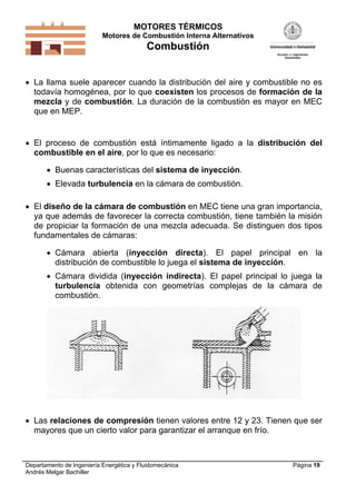 MOTORES TÉRMICOS
Motores de Combustión Interna Alternativos
Combustión
Departamento de Ingeniería Energética y Fluidomecánica
Andrés Melgar Bachiller
Página 19
 La llama suele aparecer cuando la distribución del aire y combustible no es
todavía homogénea, por lo que coexisten los procesos de formación de la
mezcla y de combustión. La duración de la combustión es mayor en MEC
que en MEP.
 El proceso de combustión está íntimamente ligado a la distribución del
combustible en el aire, por lo que es necesario:
 Buenas características del sistema de inyección.
 Elevada turbulencia en la cámara de combustión.
 El diseño de la cámara de combustión en MEC tiene una gran importancia,
ya que además de favorecer la correcta combustión, tiene también la misión
de propiciar la formación de una mezcla adecuada. Se distinguen dos tipos
fundamentales de cámaras:
 Cámara abierta (inyección directa). El papel principal en la
distribución de combustible lo juega el sistema de inyección.
 Cámara dividida (inyección indirecta). El papel principal lo juega la
turbulencia obtenida con geometrías complejas de la cámara de
combustión.
 Las relaciones de compresión tienen valores entre 12 y 23. Tienen que ser
mayores que un cierto valor para garantizar el arranque en frío.
 