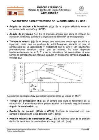 MOTORES TÉRMICOS
Motores de Combustión Interna Alternativos
Combustión
Departamento de Ingeniería Energética y Fluidomecánica
Andrés Melgar Bachiller
Página 20
PARÁMETROS CARACTERÍSTICOS DE LA COMBUSTIÓN EN MEC
 Ángulo de avance a la inyección (ai): Es el ángulo existente entre el
comienzo de la inyección y el PMS.
 Ángulo de inyección (i): Es el intervalo angular que dura el proceso de
inyección. El tiempo que dura la inyección es del orden de milisegundos.
 Tiempo de retraso (tr): Es el tiempo que transcurre desde que se inicia la
inyección hasta que se produce la autoinflamación, durante el cual el
combustible se va gasificando y mezclando con el aire y van ocurriendo
prerreacciones químicas hasta que se inflama. Su valor depende
fundamentalmente de la P, T y de la naturaleza del combustible. A este
tiempo le corresponde un intervalo angular en el cigüeñal llamado ángulo de
retraso (r).
ai i
r
PMS
Tasa inyección
Presión en
cámara
Presión en
arrastrada
A estos tres conceptos hay que añadir algunos otros ya vistos en MEP:
 Tiempo de combustión (tC): Es el tiempo que dura el fenómeno de la
combustión. A este tiempo se le puede asociar un intervalo angular llamado
ángulo de combustión C.
 Gradiente de presión (dP/d o dP/dt): Expresa la velocidad con que
cambia la presión a lo largo del ciclo (bar/°, bar/s).
 Presión máxima de combustión (Pmax): Es el máximo valor de la presión
dentro de la cámara de combustión a lo largo del ciclo (bar).
 