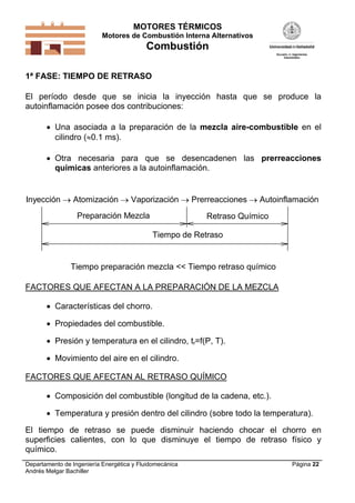MOTORES TÉRMICOS
Motores de Combustión Interna Alternativos
Combustión
Departamento de Ingeniería Energética y Fluidomecánica
Andrés Melgar Bachiller
Página 22
1ª FASE: TIEMPO DE RETRASO
El período desde que se inicia la inyección hasta que se produce la
autoinflamación posee dos contribuciones:
 Una asociada a la preparación de la mezcla aire-combustible en el
cilindro (0.1 ms).
 Otra necesaria para que se desencadenen las prerreacciones
químicas anteriores a la autoinflamación.
Inyección  Atomización  Vaporización  Prerreacciones  Autoinflamación
Preparación Mezcla Retraso Químico
Tiempo de Retraso
Tiempo preparación mezcla << Tiempo retraso químico
FACTORES QUE AFECTAN A LA PREPARACIÓN DE LA MEZCLA
 Características del chorro.
 Propiedades del combustible.
 Presión y temperatura en el cilindro, tr=f(P, T).
 Movimiento del aire en el cilindro.
FACTORES QUE AFECTAN AL RETRASO QUÍMICO
 Composición del combustible (longitud de la cadena, etc.).
 Temperatura y presión dentro del cilindro (sobre todo la temperatura).
El tiempo de retraso se puede disminuir haciendo chocar el chorro en
superficies calientes, con lo que disminuye el tiempo de retraso físico y
químico.
 