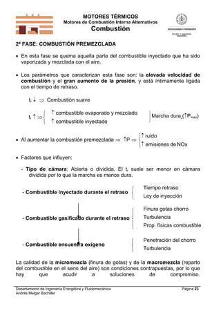 MOTORES TÉRMICOS
Motores de Combustión Interna Alternativos
Combustión
Departamento de Ingeniería Energética y Fluidomecánica
Andrés Melgar Bachiller
Página 23
2ª FASE: COMBUSTIÓN PREMEZCLADA
 En esta fase se quema aquella parte del combustible inyectado que ha sido
vaporizada y mezclada con el aire.
 Los parámetros que caracterizan esta fase son: la elevada velocidad de
combustión y el gran aumento de la presión, y está íntimamente ligada
con el tiempo de retraso.
tr   Combustión suave
tr  



 combustible evaporado y mezclado
 combustible inyectado



Marcha dura (Pmax)
 Al aumentar la combustión premezclada  P 





ruido
emisiones de NOx
 Factores que influyen:
- Tipo de cámara: Abierta o dividida. El tr suele ser menor en cámara
dividida por lo que la marcha es menos dura.
- Combustible inyectado durante el retraso



Tiempo retraso
Ley de inyección
- Combustible gasificado durante el retraso





Finura gotas chorro
Turbulencia
Prop. físicas combustible
- Combustible encuentra oxígeno



Penetración del chorro
Turbulencia
La calidad de la micromezcla (finura de gotas) y de la macromezcla (reparto
del combustible en el seno del aire) son condiciones contrapuestas, por lo que
hay que acudir a soluciones de compromiso.
 