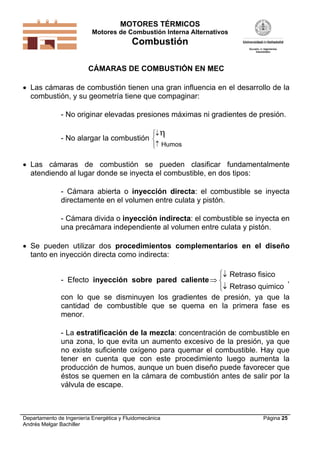 MOTORES TÉRMICOS
Motores de Combustión Interna Alternativos
Combustión
Departamento de Ingeniería Energética y Fluidomecánica
Andrés Melgar Bachiller
Página 25
CÁMARAS DE COMBUSTIÓN EN MEC
 Las cámaras de combustión tienen una gran influencia en el desarrollo de la
combustión, y su geometría tiene que compaginar:
- No originar elevadas presiones máximas ni gradientes de presión.
- No alargar la combustión







Humos
 Las cámaras de combustión se pueden clasificar fundamentalmente
atendiendo al lugar donde se inyecta el combustible, en dos tipos:
- Cámara abierta o inyección directa: el combustible se inyecta
directamente en el volumen entre culata y pistón.
- Cámara divida o inyección indirecta: el combustible se inyecta en
una precámara independiente al volumen entre culata y pistón.
 Se pueden utilizar dos procedimientos complementarios en el diseño
tanto en inyección directa como indirecta:
- Efecto inyección sobre pared caliente





Retraso fisico
Retraso quimico
,
con lo que se disminuyen los gradientes de presión, ya que la
cantidad de combustible que se quema en la primera fase es
menor.
- La estratificación de la mezcla: concentración de combustible en
una zona, lo que evita un aumento excesivo de la presión, ya que
no existe suficiente oxígeno para quemar el combustible. Hay que
tener en cuenta que con este procedimiento luego aumenta la
producción de humos, aunque un buen diseño puede favorecer que
éstos se quemen en la cámara de combustión antes de salir por la
válvula de escape.
 