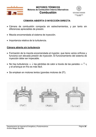 MOTORES TÉRMICOS
Motores de Combustión Interna Alternativos
Combustión
Departamento de Ingeniería Energética y Fluidomecánica
Andrés Melgar Bachiller
Página 26
CÁMARA ABIERTA O INYECCIÓN DIRECTA
 Cámara de combustión compacta sin estrechamientos, y por tanto sin
diferencias apreciables de presión.
 Mezcla encomendada al sistema de inyección.
 Importancia relativa de la turbulencia.
Cámara abierta sin turbulencia
 Formación de la mezcla encomendada al inyector, que tiene varios orificios y
funciona con elevada presión de inyección. El funcionamiento del sistema de
inyección debe ser impecable.
 No hay turbulencia   las pérdidas de calor a través de las paredes   
y el arranque en frío es más fácil.
 Se emplean en motores lentos (grandes motores de 2T).
 