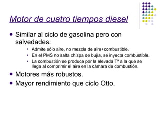 Motor de cuatro tiempos diesel Similar al ciclo de gasolina pero con salvedades: Admite sólo aire, no mezcla de aire+combustible. En el PMS no salta chispa de bujía, se inyecta combustible. La combustión se produce por la elevada Tª a la que se llega al comprimir el aire en la cámara de combustión. Motores más robustos. Mayor rendimiento que ciclo Otto. 