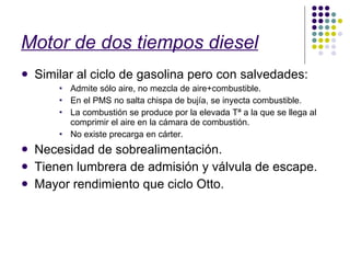 Motor de dos tiempos diesel Similar al ciclo de gasolina pero con salvedades: Admite sólo aire, no mezcla de aire+combustible. En el PMS no salta chispa de bujía, se inyecta combustible. La combustión se produce por la elevada Tª a la que se llega al comprimir el aire en la cámara de combustión. No existe precarga en cárter. Necesidad de sobrealimentación. Tienen lumbrera de admisión y válvula de escape. Mayor rendimiento que ciclo Otto. 