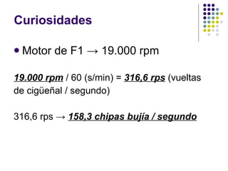 Curiosidades Motor de F1 -> 19.000 rpm 19.000 rpm  / 60 (s/min) =  316,6 rps  (vueltas de cigüeñal / segundo) 316,6 rps ->  158,3 chipas bujía / segundo 