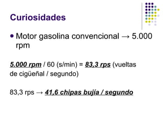 Curiosidades Motor gasolina convencional -> 5.000 rpm 5.000 rpm  / 60 (s/min) =  83,3 rps  (vueltas de cigüeñal / segundo) 83,3 rps ->  41,6 chipas bujía / segundo 