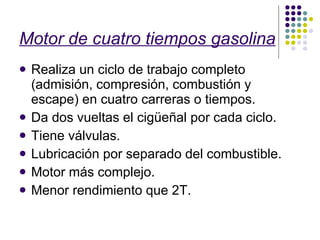 Motor de cuatro tiempos gasolina Realiza un ciclo de trabajo completo (admisión, compresión, combustión y escape) en cuatro carreras o tiempos. Da dos vueltas el cigüeñal por cada ciclo. Tiene válvulas. Lubricación por separado del combustible. Motor más complejo. Menor rendimiento que 2T. 