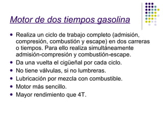 Motor de dos tiempos gasolina Realiza un ciclo de trabajo completo (admisión, compresión, combustión y escape) en dos carreras o tiempos. Para ello realiza simultáneamente admisión-compresión y combustión-escape. Da una vuelta el cigüeñal por cada ciclo. No tiene válvulas, si no lumbreras. Lubricación por mezcla con combustible. Motor más sencillo. Mayor rendimiento que 4T. 
