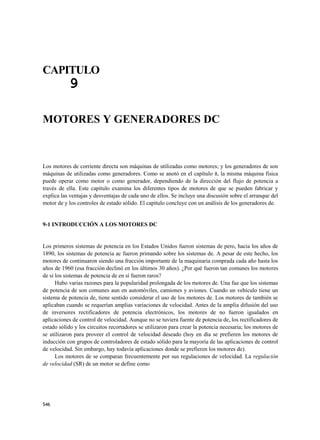 CAPITULO
           9

MOTORES Y GENERADORES DC



Los motores de corriente directa son máquinas de utilizadas como motores; y los generadores de son
máquinas de utilizadas como generadores. Como se anotó en el capítulo 8, la misma máquina física
puede operar como motor o como generador, dependiendo de la dirección del flujo de potencia a
través de ella. Este capítulo examina los diferentes tipos de motores de que se pueden fabricar y
explica las ventajas y desventajas de cada uno de ellos. Se incluye una discusión sobre el arranque del
motor de y los controles de estado sólido. El capítulo concluye con un análisis de los generadores de.


9-1 INTRODUCCIÓN A LOS MOTORES DC


Los primeros sistemas de potencia en los Estados Unidos fueron sistemas de pero, hacia los años de
1890, los sistemas de potencia ac fueron primando sobre los sistemas de. A pesar de este hecho, los
motores de continuaron siendo una fracción importante de la maquinaria comprada cada año hasta los
años de 1960 (esa fracción declinó en los últimos 30 años). ¿Por qué fueron tan comunes los motores
de si los sistemas de potencia de en sí fueron raros?
      Hubo varias razones para la popularidad prolongada de los motores de. Una fue que los sistemas
de potencia de son comunes aun en automóviles, camiones y aviones. Cuando un vehículo tiene un
sistema de potencia de, tiene sentido considerar el uso de los motores de. Los motores de también se
aplicaban cuando se requerían amplias variaciones de velocidad. Antes de la amplia difusión del uso
de inversores rectificadores de potencia electrónicos, los motores de no fueron igualados en
aplicaciones de control de velocidad. Aunque no se tuviera fuente de potencia de, los rectificadores de
estado sólido y los circuitos recortadores se utilizaron para crear la potencia necesaria; los motores de
se utilizaron para proveer el control de velocidad deseado (hoy en día se prefieren los motores de
inducción con grupos de controladores de estado sólido para la mayoría de las aplicaciones de control
de velocidad. Sin embargo, hay todavía aplicaciones donde se prefieren los motores de).
      Los motores de se comparan frecuentemente por sus regulaciones de velocidad. La regulación
de velocidad (SR) de un motor se define como




546
 