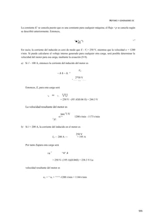 MOTORES Y GENERADORES DC


La constante K1 se cancela puesto que es una constante para cualquier máquina; el flujo <p se cancela según
se describió anteriormente. Entonces,


                                                                 ”■2 r "i                                             v7
                                                                   .41

En vacío, la corriente del inducido es cero de modo que E - Vr= 250 V, mientras que la velocidad n = 1200
r/min. Si puede calcularse el voltaje interno generado para cualquier otra carga, será posible determinar la
velocidad del motor para esa carga, mediante la ecuación (9-9).

a) Si 1 - 100 A, entonces la corriente del inducido del motor es

                                                                             VT
                                        ~ h h ~ h. ^
                                                                   2*50 V
                                                         =   I   O O   A            = 9   5 A
                                                                           - 1o n




    Entonces, Es para esta carga será

                         E
                          A   =         v
                                        r-     VU
                                             = 250 V - (95 AX0.06 fi) = 244.3 V

    La velocidad resultante del motor es

                                              944 "í V
                                            «i =                 1200 r/min - 1173 r/min
                                  ^A

b) Si l = 200 A, la corriente del inducido en el motor es

                                                                       250 V
                                  IA — 200 A —                          = 195 A


    Por tanto Zapara esta carga será

                              =
                         £4                   ^4^.4

                                  = 250 V- (195 A)(0.06ft) = 238.3 V La


    velocidad resultante del motor es


                     n2 = ^ n, = ^^^^-1200 r/min = 1144 r/min




                                                                                                                           555
 