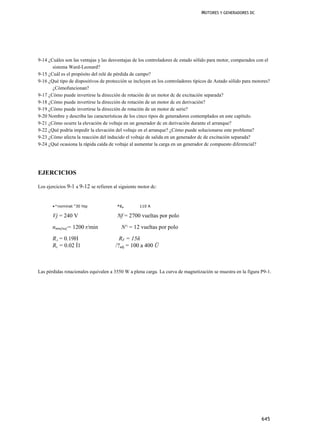 MOTORES Y GENERADORES DC




9-14 ¿Cuáles son las ventajas y las desventajas de los controladores dc estado sólido para motor, comparados con el
       sistema Ward-Leonard?
9-15 ¿Cuál es el propósito del relé de pérdida de campo?
9-16 ¿Qué tipo de dispositivos de protección se incluyen en los controladores típicos de Astado sólido para motores?
       ¿Cómofuncionan?
9-17 ¿Cómo puede invertirse la dirección de rotación de un motor dc de excitación separada?
9-18 ¿Cómo puede invertirse la dirección de rotación de un motor dc en derivación?
9-19 ¿Cómo puede invertirse la dirección de rotación de un motor dc serie?
9-20 Nombre y describa las características de los cinco tipos de generadores contemplados en este capítulo.
9-21 ¿Cómo ocurre la elevación de voltaje en un generador dc en derivación durante el arranque?
9-22 ¿Qué podría impedir la elevación del voltaje en el arranque? ¿Cómo puede solucionarse este problema?
9-23 ¿Cómo afecta la reacción del inducido el voltaje de salida en un generador dc de excitación separada?
9-24 ¿Qué ocasiona la rápida caída de voltaje al aumentar la carga en un generador dc compuesto diferencial?




EJERCICIOS

Los ejercicios 9-1 a 9-12 se refieren al siguiente motor dc:


       •^nominat "30 htp               ^l.,        110 A

       Vj = 240 V                       Nf = 2700 vueltas por polo
       nmm[na[= 1200 r/min                N^ = 12 vueltas por polo
       RA = 0.19H                        RF = 15ñ
       Rs = 0.02 Í1                    /?adj = 100 a 400 Ü



Las pérdidas rotacionales equivalen a 3550 W a plena carga. La curva de magnetización se muestra en la figura P9-1.




                                                                                                               645
 