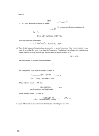 CAPULLO 9



                                                       250 V
                                                                              = 300A- 50Ü = 295A
    c) Si / - 300 A, la corriente del inducido del motor es

                                                                              En consecuencia, EA para esta carga será
                                                              1
                                                                        VT
                                                              A~hh~h    Rjr



                              EA = VT-

                                     = 250 V - (295 A)(0.06 íl) = 232.3 V La

    velocidad resultante del motor es
                             EA2 _ 232.3 V.
                    n7 — n, = -7-1200 r/min =1115 r/min 1 EÁ, ' 250 V

d) Para dibujar la característica de salida de este motor es necesario encontrar el par correspondiente a cada
   valor de velocidad. En vacío, el par inducido T.jid es cero. Para hallar el par inducido para cualquier otra
   carga, se puede partir deí hecho dc que la potencia convertida en un motor dc es

                                                                                                   (8-55, 8-56)

    De esta ecuación, el par inducido en un motor es

                                                                  EJA


    Por consiguiente, el par inducido cuando / = 100 A es

                       T.   = _________ (2443 V)(95 AL.,. - = 1 9 Q N . m
                       md
                            (1173 r/min)( 1 min/60s)(27r rad/r)

    El par inducido cuando / = 200 A es

                       _               (238.3 V)(95 A) _______ = N•m
                       «nd (1144 r/min)(l min/60s)(2irrad/r)

    El par inducido cuando /( = 300 A es

                                    T. = ______ ^2323V)(295 A1 _______ — = 587 N • m
                              ,nd
                                    (1115 r/min)(l min/60s)(2TTrad/r)

La figura 9-8 muestra la característica resultante de par-velocidad para este motor.




 556
 