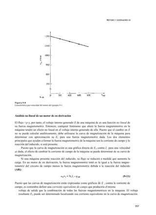 MOTORES Y GENERADORES DC




                            N-m

Figura 9-8
Característica par-velocidad del motor del ejemplo 9-1.



Análisis no lineal de un motor dc en derivación

El flujo <p y, por tanto, el voltaje interno generado E de una máquina dc es una función no lineal de
su fuerza magnetomotriz. Entonces, cualquier fenómeno que altere la fuerza magnetomotriz en la
máquina tendrá un efecto no lineal en el voltaje interno generado de ella. Puesto que el cambio en E
no se puede calcular analíticamente, debe utilizarse la curva de magnetización de la máquina para
determinar con aproximación su Ex para una fuerza magnetomotriz dada. Los dos elementos
principales que ayudan a formar la fuerza magnetomotriz de la máquina son la corriente de campo y la
reacción del inducido, si está presente.
      Puesto que la curva de magnetización es una gráfica directa de EA contra I¡: para una velocidad
a) dada, el efecto de cambiar la corriente de campo de la máquina se puede determinar de su curva de
magnetización.
      Si una máquina presenta reacción del inducido, su flujo se reducirá a medida que aumenta la
carga. En un motor dc en derivación, la fuerza magnetomotriz total es la igual a la fuerza magne-
tomotriz del circuito de campo menos la fuerza magnetomotriz debida a la reacción del inducido
(AR):

                                                    »„=, = N F I F - yAR                        (9-11)

Puesto que las curvas de magnetización están expresadas como gráficos de E { contra la corriente de
campo, es costumbre definir una corriente equivalente de campo que produciría el mismo
   voltaje de salida que la combinación de todas las fuerzas magnetomotrices en la máquina. El voltaje
   resultante EA puede ser determinado localizando esa corriente equivalente en la curva de magnetización.



                                                                                                           557
 