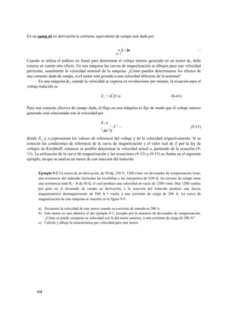 En un CAPITULO 9 en derivación la corriente equivalente de campo está dada por
      motor dc


                                                             = h - Ir                                              (9 12)
                                                                                                                     -
                                                            ¿y F

Cuando se utiliza el análisis no lineal para determinar el voltaje interno generado en un motor dc, debe
tenerse en cuenta otro efecto. En una máquina las curvas de magnetización se dibujan para una velocidad
particular, usualmente la velocidad nominal de la máquina. ¿Cómo pueden determinarse los efectos de
una comente dada de campo, si el motor está girando a una velocidad diferente de la nominal?
       En una máquina dc, cuando la velocidad se expresa en revoluciones por minuto, la ecuación para el
voltaje inducido es

                                                 EA = K!(f>n                                    (8-41)

Para una comente efectiva de campo dada, el flujo en una máquina es fijo de modo que el voltaje interno
generado está relacionado con la velocidad por

                                                 EA n
                                                       ~T = ~                                                 (9-13)
                                                 £      n
                                                  ,40 0
donde Ev) y n{)representan los valores de referencia del voltaje y de la velocidad respectivamente. Si se
conocen las condiciones de referencia de la curva de magnetización y el valor real de E por la ley de
voltajes de Kirchhoff, entonces es posible determinar la velocidad actual n, partiendo de la ecuación (9-
13). La utilización de la curva de magnetización y las ecuaciones (9-12) y (9-13) se ilustra en el siguiente
ejemplo, en que se analiza un motor dc con reacción del inducido.


       Ejemplo 9-2 Un motor dc en derivación, de 50 hp, 250 V, 1200 r/min sin devanados de compensación tiene;
       una resistencia del inducido (incluidas las escobillas y ios interpolos) de 0.06 Q. Su circuito de campo tiene
       una resistencia total Rr+ R de 50 Q, el cual produce una velocidad en vacío de 1200 r/min. Hay 1200 vueltas
       por polo en el devanado de campo en derivación, y la reacción del inducido produce una fuerza
       magnetomotriz desmagnetizante de 840 A • vuelta a una corriente de carga de 200 A. La curva de
       magnetización de esta máquina se muestra en la figura 9-9.

       a) Encuentre la velocidad de este motor cuando su corriente de entrada es 200 A.
       b) Este motor es casi idéntico al del ejemplo 9-1, excepto por la ausencia de devanados de compensación.
          ¿Cómo se puede comparar su velocidad con la del motor anterior, a una corriente de carga de 200 A?
       c) Calcule y dibuje la característica par-velocidad para este motor.




      558
 