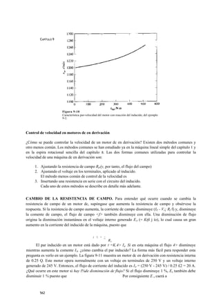 CAPÍTULO 9




                      Figura 9-10
                      Característica par-velocidad del motor con reacción del inducido, del ejemplo
                      9-2.



Control de velocidad en motores dc en derivación

¿Cómo se puede controlar la velocidad de un motor dc en derivación? Existen dos métodos comunes y
otro menos común. Los métodos comunes se han estudiado ya en la máquina lineal simple del capítulo 1 y
en la espira rotacional sencilla del capítulo 8. Las dos formas comunes utilizadas para controlar la
velocidad de una máquina dc en derivación son:

     1. Ajustando la resistencia de campo Rfr(y, por tanto, el flujo del campo)
     2. Ajustando el voltaje en los terminales, aplicado al inducido.
        El método menos común de control de la velocidad es
     3. Insertando una resistencia en serie con el circuito del inducido.
        Cada uno de estos métodos se describe en detalle más adelante.


CAMBIO DE LA RESISTENCIA DE CAMPO. Para entender qué ocurre cuando se cambia la
resistencia de campo de un motor dc, supóngase que aumenta la resistencia de campo y obsérvese la
respuesta. Si la resistencia de campo aumenta, la corriente de campo disminuye (IF - Vr¡ Rf f) y, disminuye
la comente de campo, el flujo de campo <f> también disminuye con ella. Una disminución de flujo
origina la disminución instantánea en el voltaje interno generado EA (= Ktfi j ío), lo cual causa un gran
aumento en la corriente del inducido de la máquina, puesto que

                                              ; t - ~
                                                          RA
      El par inducido en un motor está dado por T =K.4> Ia. Si en esta máquina el flujo 4> disminuye
mientras aumenta la comente IA, ¿cómo cambia el par inducido? La forma más fácil para responder esta
pregunta es verlo en un ejemplo. La figura 9-11 muestra un motor dc en derivación con resistencia interna
de 0.25 Q. Este motor opera normalmente con un voltaje en terminales de 250 V y un voltaje interno
generado de 245 V. Entonces, el flujo de corriente del inducido es IA = (250 V - 245 V) / 0.25 £2 = 20 A.
¿Qué ocurre en este motor si hay l%de disminución de flujo? Si el flujo disminuye 1 %, Ex también debe
disminuir 1 % puesto que                                    Por consiguiente E x caerá a



        562
 