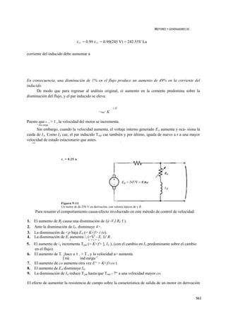 MOTORES Y GENERADORES DC


                                          E a2   = 0.99 E A] = 0.99(245 V) = 242.55V La

corriente del inducido debe aumentar a




En consecuencia, una disminución de 1% en el flujo produce un aumento de 49% en la corriente del
inducido.
      De modo que para regresar al análisis original, ei aumento en la comente predomina sobre la
disminución del flujo, y el par inducido se eleva:

                                                                            i íf
                                                                ^"ind ” K


Puesto que r. , > T , la velocidad del motor se incrementa.
             ^ mu carga
      Sin embargo, cuando la velocidad aumenta, el voltaje interno generado EA aumenta y oca- siona la
caída de IA. Como IA cae, el par inducido T,nJ cae también y por último, iguala de nuevo a r a una mayor
velocidad de estado estacionario que antes.                                        1
     corgj                *




                              RA   = 0.25 n




                              Figura 9-11
                              Un motor dc de 250 V en derivación, con valores típicos de y R .
             Para resumir el comportamiento causa-efecto involucrado en este método de control de velocidad:

1. El aumento de Rf causa una disminución de If(~Vrl RF f ).
2. Ante la disminución de lF, disminuye 4>.
3. La disminución de <p baja EA (= K<f> i (o).
4. La disminución de Eí aumenta /, (=V' - E, l)/ R .
                                     A              A x T A * y A.

5.      El aumento de /4 incrementa Tjmi (= K<f> ], IA ), (con el cambio en IA predominante sobre el cambio
        en el flujo).
6.      El aumento de T. ¡hace a T . > T , y la velocidad a> aumenta.
                          ] nü      ind eargu J
7.      El aumento de co aumenta otra vez E^ = K<f>co t.
8.      El aumento de EA disminuye lA.
9.      La disminución de IA reduce T¡nd hasta que Tind - 7“ a una velocidad mayor co.

El efecto de aumentar la resistencia de campo sobre la característica de salida de un motor en derivación


                                                                                                                            563
 