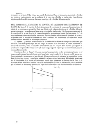 CAPÍTULO 9
se muestra en la figura 9-12a. Nótese que cuando disminuye el flujo en la máquina, aumenta la velocidad
del motor en vacío, mientras que la pendiente de la curva par-velocidad se inclina más. Naturalmente,
disminuyendo RF podría invertirse el proceso completo, y la velocidad del motor caería.


UNA ADVERTENCIA REFERENTE AL CONTROL DE VELOCIDAD POR RESISTENCIA DE
CAMPO. La figura 9-12 muestra el efecto de aumentar la resistencia de campo, en la característica de
salida de un motor dc en derivación. Dado que el flujo en la máquina disminuye, la velocidad del motor
en vacío aumenta y la pendiente de la curva par-velocidad se inclina más. Esta forma es consecuencia de
la ecuación (9-7), la cual describe la característica de los terminales del motor. En la ecuación (9-7), la
velocidad en vacío es proporcional al inverso del flujo en el motor, mientras que la pendiente de la curva
es proporcional al inverso del cuadrado del flujo. Entonces, una disminución de flujo causa mayor
inclinación en la pendiente de la curva par- velocidad.
     La figura 9-12¿i muestra la característica de los terminales del motor en el rango de condiciones que
va desde vacío hasta plena carga. En este rango, el aumento en la resistencia de campo incrementa la
velocidad del motor, como se describió anteriormente en esta sección. Para motores que operan en
condiciones comprendidas entre el vacío y la plena carga, se puede esperar que un aumento en Rr eleve la
velocidad de operación.
     Examínese ahora la figura 9-126, que muestra la característica en los terminales del motor en el
rango completo desde la condición de vacío hasta la del rotor frenado. En la figura es visible que, a muy
bajas velocidades, un aumento en la resistencia del campo disminuiría realmente la velocidad del motor.
Este efecto ocurre porque, a muy bajas velocidades, eí aumento en la corriente del inducido ocasionado
por la disminución de E no es suficientemente grande para compensar la disminución de flujo en la
ecuación del par inducido. Cuando el efecto de la disminución de flujo es mayor que el efecto producido
por el aumento en la corriente del inducido, el par inducido se reduce y el motor disminuye su velocidad.




                            a)




       564
 